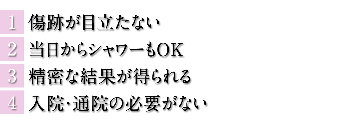 1.傷跡が目立たない　2.当日からシャワーもOK　3.精密な結果が得られる　4.入院・通院の必要がない
